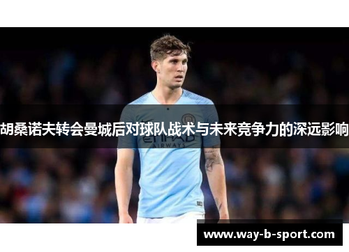 胡桑诺夫转会曼城后对球队战术与未来竞争力的深远影响 胡桑诺夫转会曼城后对球队战术与未来竞争力的深远影响