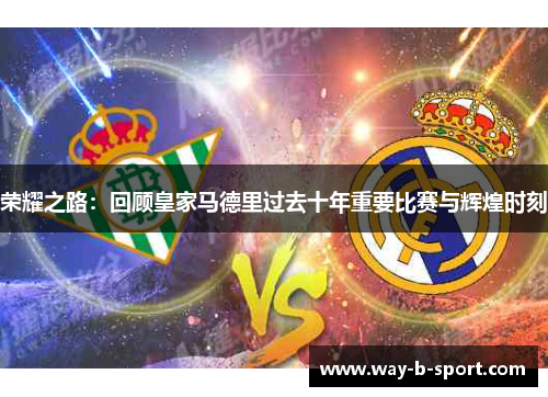 荣耀之路:回顾皇家马德里过去十年重要比赛与辉煌时刻 荣耀之路:回顾皇家马德里过去十年重要比赛与辉煌时刻