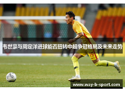 韦世豪与周定洋进球能否扭转中超争冠格局及未来走势