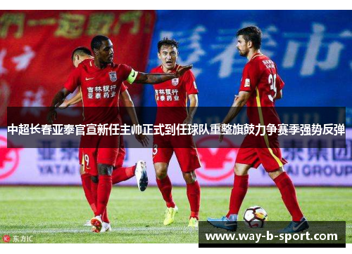 中超长春亚泰官宣新任主帅正式到任球队重整旗鼓力争赛季强势反弹