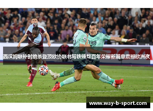 西汉姆联补时绝杀登顶欧协联书写铁锤帮百年荣耀新篇章震撼欧洲夜