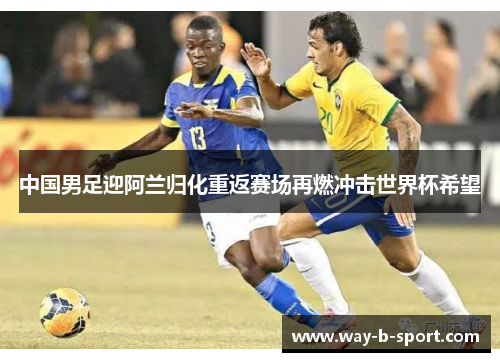 中国男足迎阿兰归化重返赛场再燃冲击世界杯希望