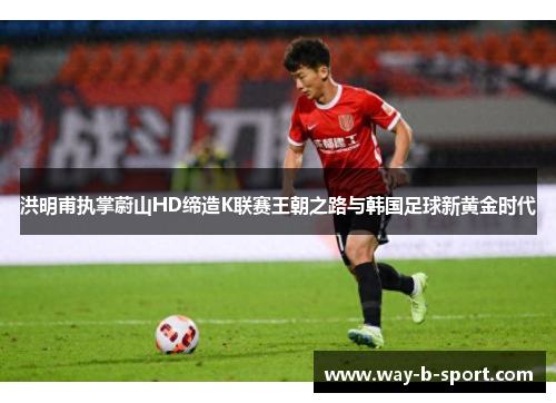 洪明甫执掌蔚山HD缔造K联赛王朝之路与韩国足球新黄金时代