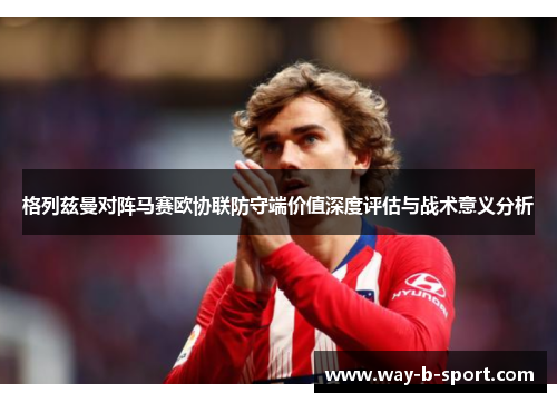 格列兹曼对阵马赛欧协联防守端价值深度评估与战术意义分析 格列兹曼对阵马赛欧协联防守端价值深度评估与战术意义分析