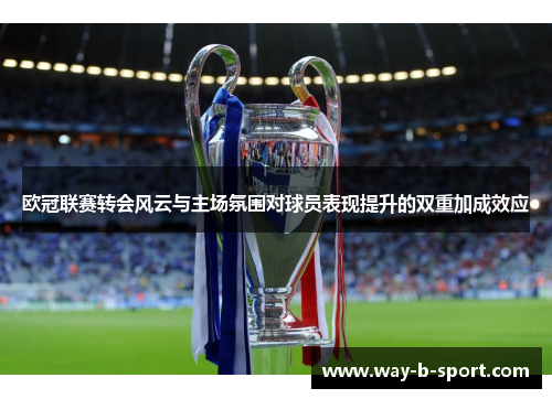 欧冠联赛转会风云与主场氛围对球员表现提升的双重加成效应 欧冠联赛转会风云与主场氛围对球员表现提升的双重加成效应