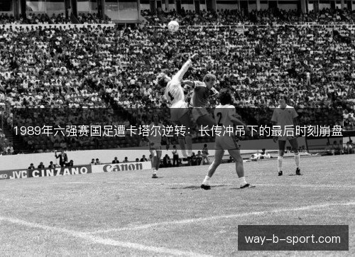 1989年六强赛国足遭卡塔尔逆转:长传冲吊下的最后时刻崩盘 1989年六强赛国足遭卡塔尔逆转:长传冲吊下的最后时刻崩盘